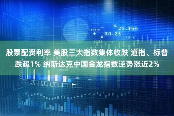股票配资利率 美股三大指数集体收跌 道指、标普跌超1% 纳斯达克中国金龙指数逆势涨近2%