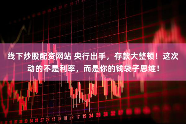 线下炒股配资网站 央行出手，存款大整顿！这次动的不是利率，而是你的钱袋子思维！