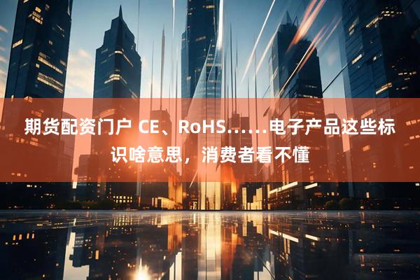 期货配资门户 CE、RoHS……电子产品这些标识啥意思，消费者看不懂