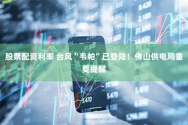 股票配资利率 台风“韦帕”已登陆！佛山供电局重要提醒