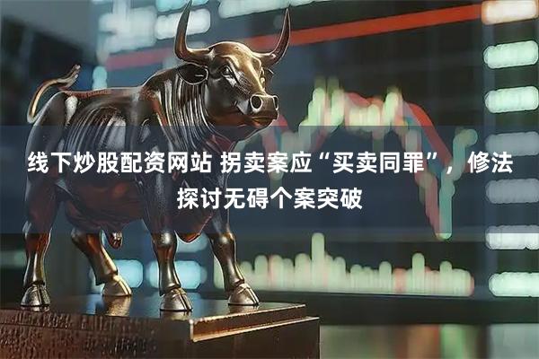 线下炒股配资网站 拐卖案应“买卖同罪”，修法探讨无碍个案突破
