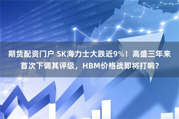 期货配资门户 SK海力士大跌近9%！高盛三年来首次下调其评级，HBM价格战即将打响？