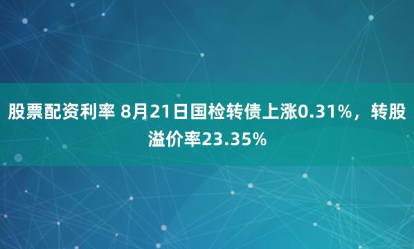 股票配资利率 8月21日国检转债上涨0.31%，转股溢价率23.35%