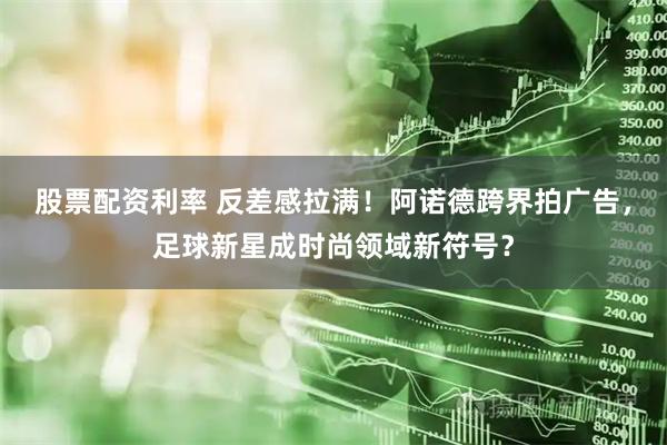 股票配资利率 反差感拉满！阿诺德跨界拍广告，足球新星成时尚领域新符号？