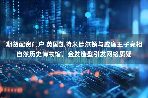 期货配资门户 英国凯特米德尔顿与威廉王子亮相自然历史博物馆，金发造型引发网络质疑