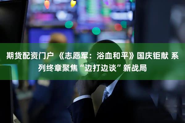 期货配资门户 《志愿军：浴血和平》国庆钜献 系列终章聚焦“边打边谈”新战局