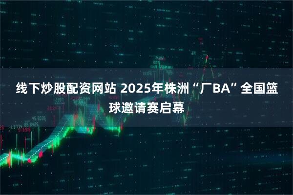 线下炒股配资网站 2025年株洲“厂BA”全国篮球邀请赛启幕