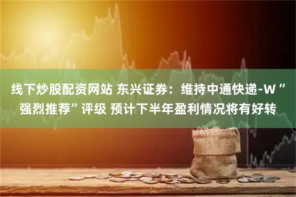 线下炒股配资网站 东兴证券：维持中通快递-W“强烈推荐”评级 预计下半年盈利情况将有好转