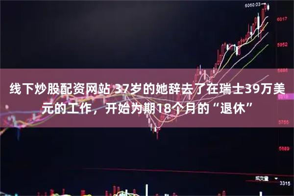 线下炒股配资网站 37岁的她辞去了在瑞士39万美元的工作，开始为期18个月的“退休”