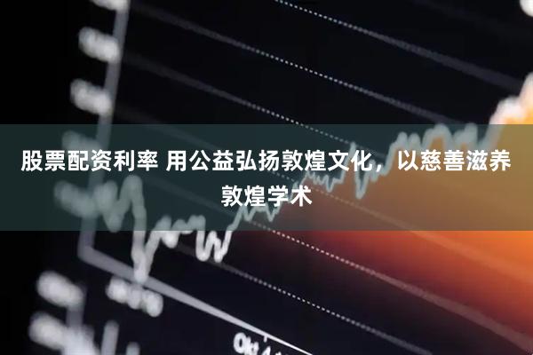 股票配资利率 用公益弘扬敦煌文化，以慈善滋养敦煌学术