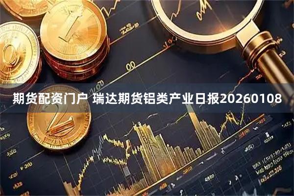 期货配资门户 瑞达期货铝类产业日报20260108