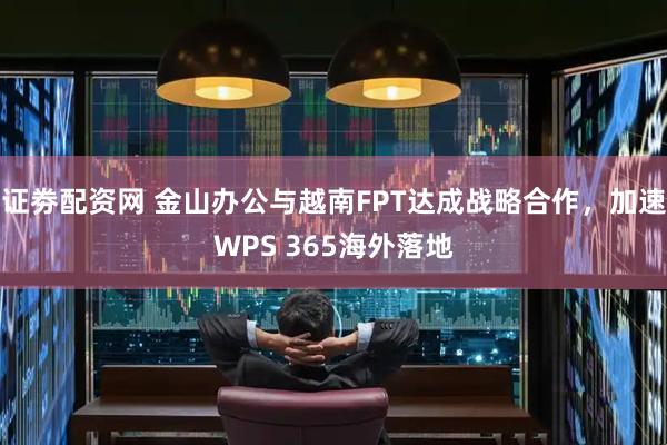 证劵配资网 金山办公与越南FPT达成战略合作，加速WPS 365海外落地
