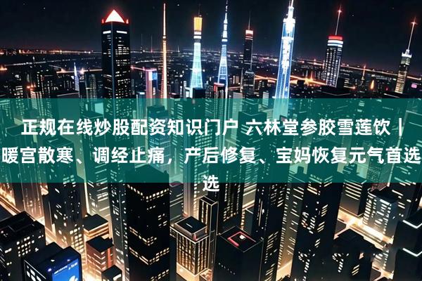 正规在线炒股配资知识门户 六林堂参胶雪莲饮｜暖宫散寒、调经止痛，产后修复、宝妈恢复元气首选