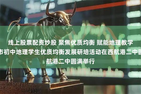 线上股票配资炒股 聚焦优质均衡 赋能地理教学｜成都市初中地理学生优质均衡发展研培活动在西航港二中圆满举行
