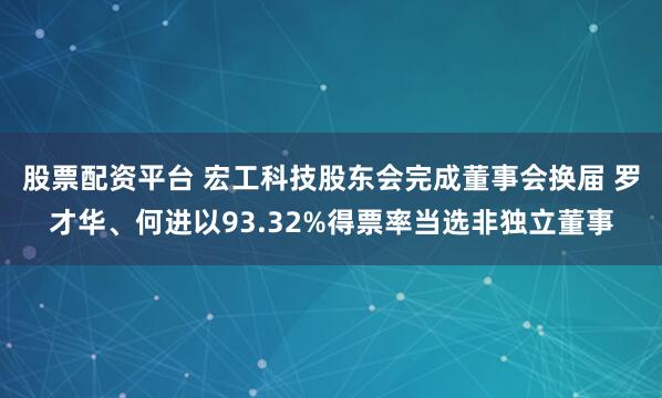 股票配资平台 宏工科技股东会完成董事会换届 罗才华、何进以93.32%得票率当选非独立董事