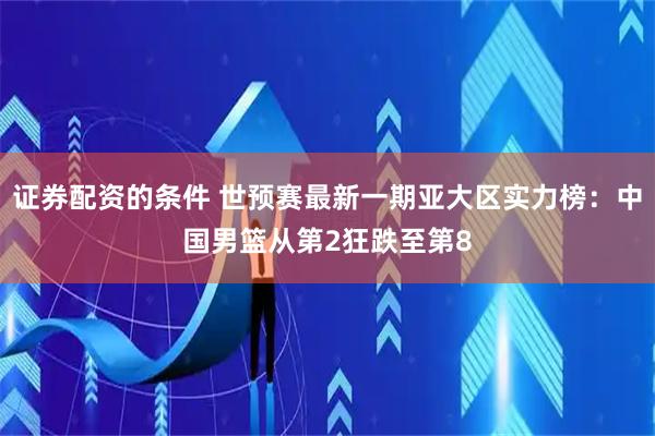证券配资的条件 世预赛最新一期亚大区实力榜：中国男篮从第2狂跌至第8