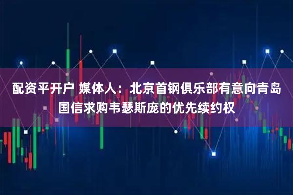 配资平开户 媒体人：北京首钢俱乐部有意向青岛国信求购韦瑟斯庞的优先续约权