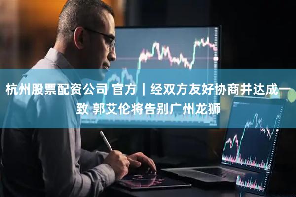 杭州股票配资公司 官方｜经双方友好协商并达成一致 郭艾伦将告别广州龙狮